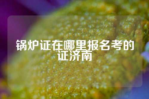 锅炉证在哪里报名考的证济南