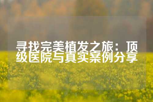 寻找完美植发之旅：顶级医院与真实案例分享