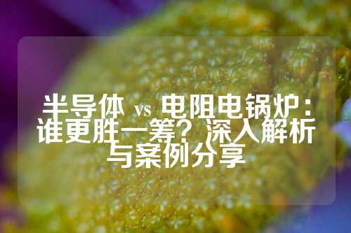 半导体 vs 电阻电锅炉：谁更胜一筹？深入解析与案例分享