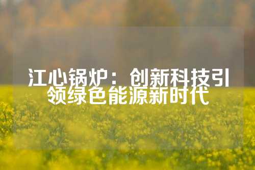 江心锅炉:创新科技引领绿色能源新时代